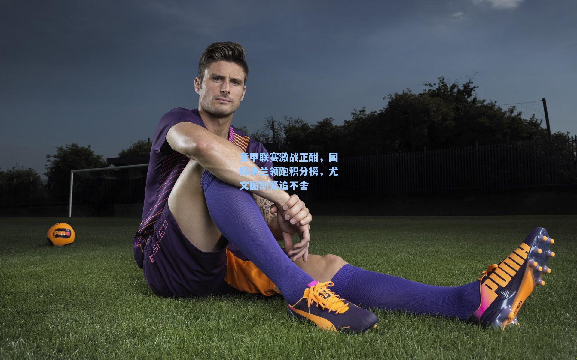 意甲联赛激战正酣,国际米兰领跑积分榜,尤文图斯紧追不舍